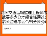 韶关交通运输监理工程师考试要多少分才能合格通过(韶关监理考试合格分多少)