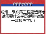 朔州一级铁路工程建造师考试需要什么学历(朔州铁路一建报考学历)