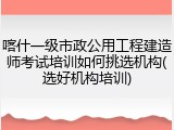 喀什一级市政公用工程建造师考试培训如何挑选机构(选好机构培训)