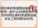 阿拉善初级道路运输安全工程师一般什么时候报名大概时间(阿拉善初级道路运输安全工程师报名时间)