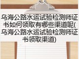 乌海公路水运试验检测师证书如何领取有哪些渠道呢(乌海公路水运试验检测师证书领取渠道)