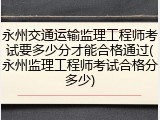 永州交通运输监理工程师考试要多少分才能合格通过(永州监理工程师考试合格分多少)