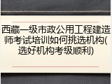 西藏一级市政公用工程建造师考试培训如何挑选机构(选好机构考级顺利)