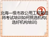 北海一级市政公用工程建造师考试培训如何挑选机构(选好机构培训)