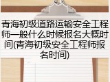 青海初级道路运输安全工程师一般什么时候报名大概时间(青海初级安全工程师报名时间)