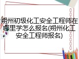 朔州初级化工安全工程师在哪里学怎么报名(朔州化工安全工程师报名)
