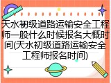 天水初级道路运输安全工程师一般什么时候报名大概时间(天水初级道路运输安全工程师报名时间)