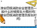 淮安四级消防安全管理员一般什么时候报名大概时间(淮安四级消防管理员报名时间)