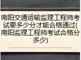 南阳交通运输监理工程师考试要多少分才能合格通过(南阳监理工程师考试合格分多少)