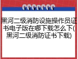 黑河二级消防设施操作员证书电子版在哪下载怎么下(黑河二级消防证书下载)