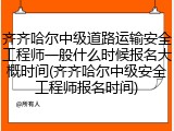 齐齐哈尔中级道路运输安全工程师一般什么时候报名大概时间(齐齐哈尔中级安全工程师报名时间)