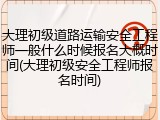 大理初级道路运输安全工程师一般什么时候报名大概时间(大理初级安全工程师报名时间)