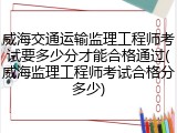 威海交通运输监理工程师考试要多少分才能合格通过(威海监理工程师考试合格分多少)