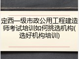 定西一级市政公用工程建造师考试培训如何挑选机构(选好机构培训)