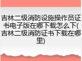 吉林二级消防设施操作员证书电子版在哪下载怎么下(吉林二级消防证书下载在哪里)