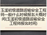 玉溪初级道路运输安全工程师一般什么时候报名大概时间(玉溪初级道路运输安全工程师报名时间)
