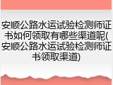 安顺公路水运试验检测师证书如何领取有哪些渠道呢(安顺公路水运试验检测师证书领取渠道)
