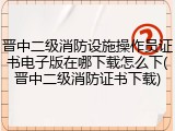 晋中二级消防设施操作员证书电子版在哪下载怎么下(晋中二级消防证书下载)