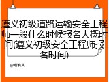 遵义初级道路运输安全工程师一般什么时候报名大概时间(遵义初级安全工程师报名时间)