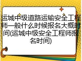 运城中级道路运输安全工程师一般什么时候报名大概时间(运城中级安全工程师报名时间)