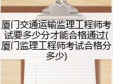 厦门交通运输监理工程师考试要多少分才能合格通过(厦门监理工程师考试合格分多少)