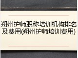 朔州护师职称培训机构排名及费用(朔州护师培训费用)