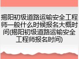 揭阳初级道路运输安全工程师一般什么时候报名大概时间(揭阳初级道路运输安全工程师报名时间)