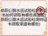 岳阳公路水运试验检测师证书如何领取有哪些渠道呢(岳阳公路水运试验检测师证书领取渠道有哪些)