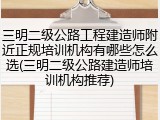 三明二级公路工程建造师附近正规培训机构有哪些怎么选(三明二级公路建造师培训机构推荐)