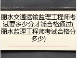 丽水交通运输监理工程师考试要多少分才能合格通过(丽水监理工程师考试合格分多少)