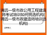 清远一级市政公用工程建造师考试培训如何挑选机构(清远一级市政建造师培训选机构)