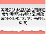 黄冈公路水运试验检测师证书如何领取有哪些渠道呢(黄冈公路水运检测证书领取渠道)