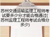 苏州交通运输监理工程师考试要多少分才能合格通过(苏州监理工程师考试合格分多少)