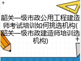 韶关一级市政公用工程建造师考试培训如何挑选机构(韶关一级市政建造师培训选机构)