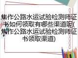焦作公路水运试验检测师证书如何领取有哪些渠道呢(焦作公路水运试验检测师证书领取渠道)