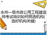 永州一级市政公用工程建造师考试培训如何挑选机构(选好机构关键)
