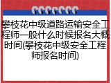 攀枝花中级道路运输安全工程师一般什么时候报名大概时间(攀枝花中级安全工程师报名时间)