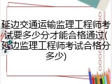 延边交通运输监理工程师考试要多少分才能合格通过(延边监理工程师考试合格分多少)