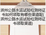 滨州公路水运试验检测师证书如何领取有哪些渠道呢(滨州公路水运试验检测师证书领取渠道)