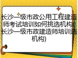 长沙一级市政公用工程建造师考试培训如何挑选机构(长沙一级市政建造师培训选机构)