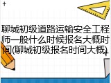 聊城初级道路运输安全工程师一般什么时候报名大概时间(聊城初级报名时间大概)
