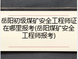 岳阳初级煤矿安全工程师证在哪里报考(岳阳煤矿安全工程师报考)