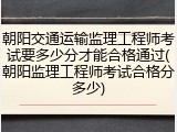 朝阳交通运输监理工程师考试要多少分才能合格通过(朝阳监理工程师考试合格分多少)