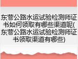 东营公路水运试验检测师证书如何领取有哪些渠道呢(东营公路水运试验检测师证书领取渠道有哪些)