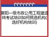 襄阳一级市政公用工程建造师考试培训如何挑选机构(选好机构培训)