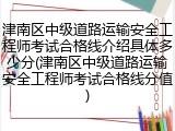 津南区中级道路运输安全工程师考试合格线介绍具体多少分(津南区中级道路运输安全工程师考试合格线分值)
