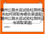 赣州公路水运试验检测师证书如何领取有哪些渠道呢(赣州公路水运试验检测师证书领取渠道)