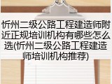 忻州二级公路工程建造师附近正规培训机构有哪些怎么选(忻州二级公路工程建造师培训机构推荐)