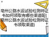 亳州公路水运试验检测师证书如何领取有哪些渠道呢(亳州公路水运试验检测师证书领取渠道)