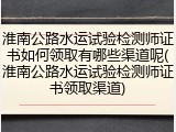 淮南公路水运试验检测师证书如何领取有哪些渠道呢(淮南公路水运试验检测师证书领取渠道)